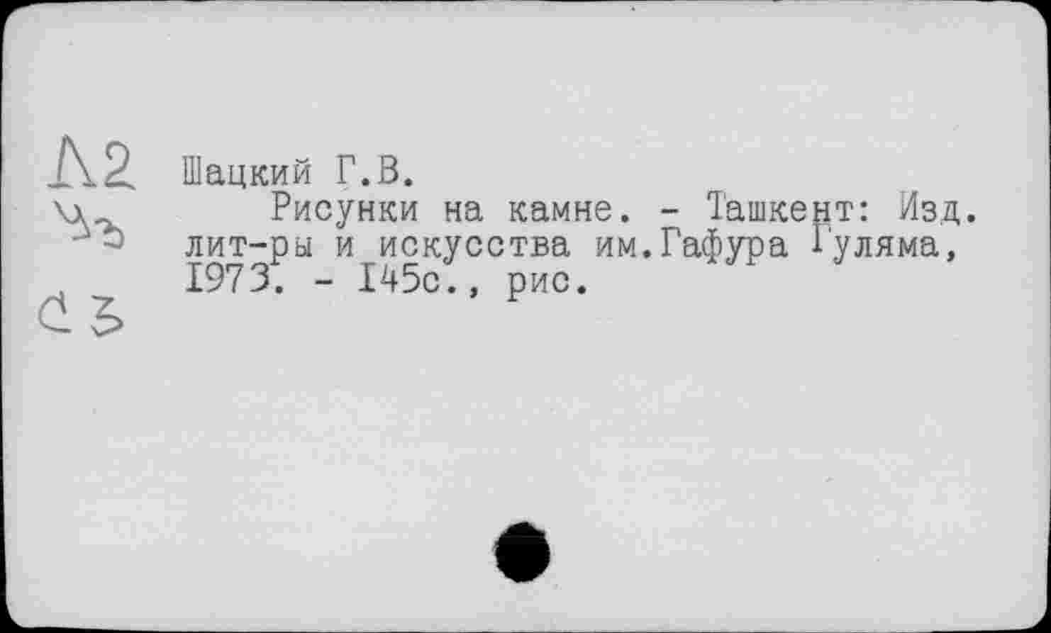 ﻿Шацкий Г.В.
\\	Рисунки на камне. - Ташкент: Изд.
лит-ры и искусства им.Гафура Гуляма, ,	1973. - 145с., рис.